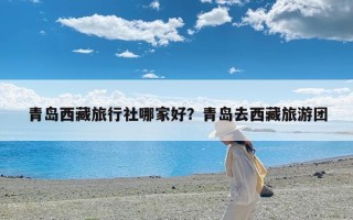 青岛西藏旅行社哪家好？青岛去西藏旅游团
