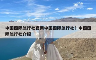 中国国际旅行社官网中国国际旅行社？中国国际旅行社介绍