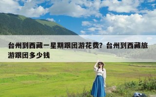 台州到西藏一星期跟团游花费？台州到西藏旅游跟团多少钱