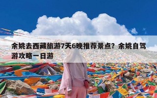 余姚去西藏旅游7天6晚推荐景点？余姚自驾游攻略一日游