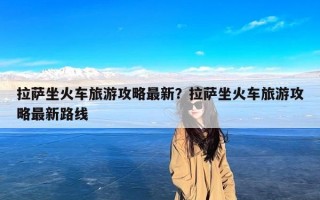 拉萨坐火车旅游攻略最新？拉萨坐火车旅游攻略最新路线
