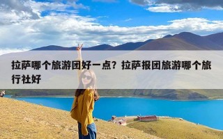 拉萨哪个旅游团好一点？拉萨报团旅游哪个旅行社好