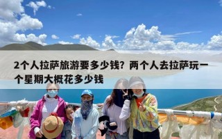 2个人拉萨旅游要多少钱？两个人去拉萨玩一个星期大概花多少钱