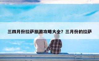 三四月份拉萨旅游攻略大全？三月份的拉萨