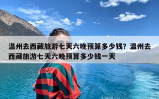 温州去西藏旅游七天六晚预算多少钱？温州去西藏旅游七天六晚预算多少钱一天