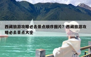 西藏旅游攻略必去景点顺序图片？西藏旅游攻略必去景点大全