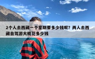 2个人去西藏一个星期要多少钱呢？两人去西藏自驾游大概花多少钱