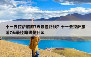 十一去拉萨旅游7天最佳路线？十一去拉萨旅游7天最佳路线是什么