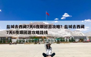 盐城去西藏7天6夜跟团游攻略？盐城去西藏7天6夜跟团游攻略路线