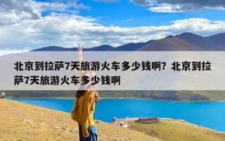 北京到拉萨7天旅游火车多少钱啊？北京到拉萨7天旅游火车多少钱啊
