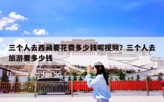 三个人去西藏要花费多少钱呢视频？三个人去旅游要多少钱