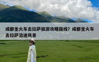 成都坐火车去拉萨旅游攻略路线？成都坐火车去拉萨沿途风景