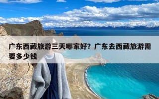 广东西藏旅游三天哪家好？广东去西藏旅游需要多少钱