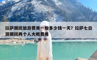 拉萨跟团旅游费用一般多少钱一天？拉萨七日游跟团两个人大概费用