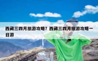 西藏三四月旅游攻略？西藏三四月旅游攻略一日游