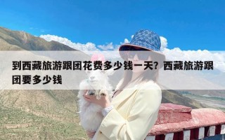 到西藏旅游跟团花费多少钱一天？西藏旅游跟团要多少钱