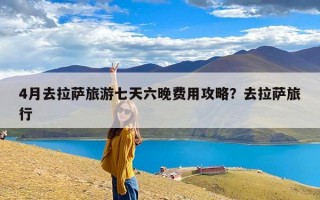 4月去拉萨旅游七天六晚费用攻略？去拉萨旅行