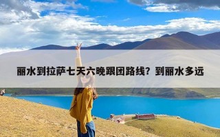 丽水到拉萨七天六晚跟团路线？到丽水多远