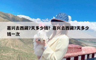 嘉兴去西藏7天多少钱？嘉兴去西藏7天多少钱一次