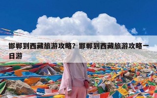 邯郸到西藏旅游攻略？邯郸到西藏旅游攻略一日游