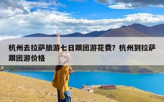 杭州去拉萨旅游七日跟团游花费？杭州到拉萨跟团游价格