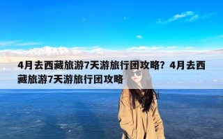 4月去西藏旅游7天游旅行团攻略？4月去西藏旅游7天游旅行团攻略