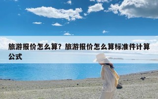 旅游报价怎么算？旅游报价怎么算标准件计算公式