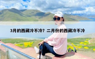 3月的西藏冷不冷？二月份的西藏冷不冷