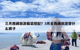 三月西藏旅游服装搭配？3月去西藏旅游穿什么裤子