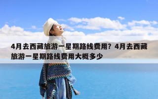 4月去西藏旅游一星期路线费用？4月去西藏旅游一星期路线费用大概多少