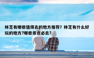 林芝有哪些值得去的地方推荐？林芝有什么好玩的地方?哪些景点必去?