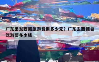 广东出发西藏旅游费用多少元？广东去西藏自驾游要多少钱