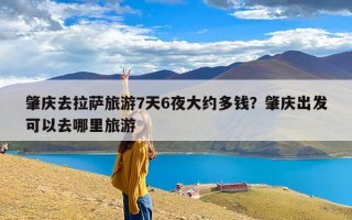 肇庆去拉萨旅游7天6夜大约多钱？肇庆出发可以去哪里旅游