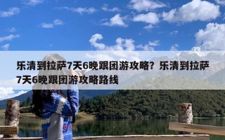 乐清到拉萨7天6晚跟团游攻略？乐清到拉萨7天6晚跟团游攻略路线