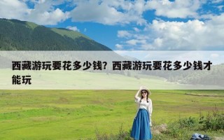 西藏游玩要花多少钱？西藏游玩要花多少钱才能玩