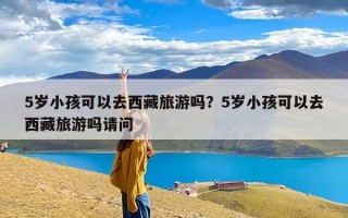 5岁小孩可以去西藏旅游吗？5岁小孩可以去西藏旅游吗请问