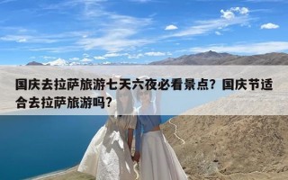 国庆去拉萨旅游七天六夜必看景点？国庆节适合去拉萨旅游吗?
