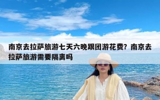 南京去拉萨旅游七天六晚跟团游花费？南京去拉萨旅游需要隔离吗