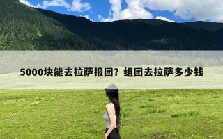 5000块能去拉萨报团？组团去拉萨多少钱