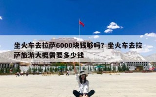 坐火车去拉萨6000块钱够吗？坐火车去拉萨旅游大概需要多少钱