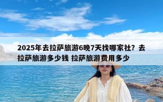 2025年去拉萨旅游6晚7天找哪家社？去拉萨旅游多少钱 拉萨旅游费用多少