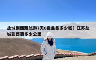 盐城到西藏旅游7天6夜准备多少钱？江苏盐城到西藏多少公里