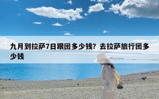 九月到拉萨7日跟团多少钱？去拉萨旅行团多少钱