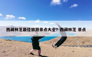 西藏林芝最佳旅游景点大全？西藏林芝 景点