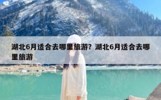 湖北6月适合去哪里旅游？湖北6月适合去哪里旅游
