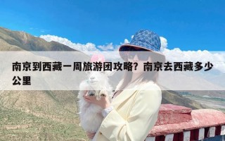 南京到西藏一周旅游团攻略？南京去西藏多少公里