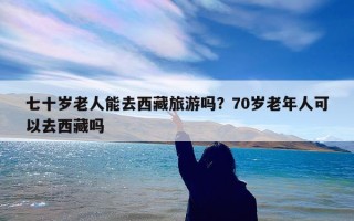 七十岁老人能去西藏旅游吗？70岁老年人可以去西藏吗