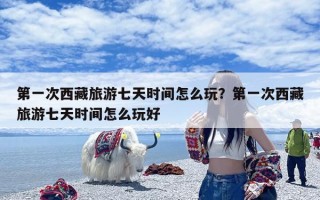 第一次西藏旅游七天时间怎么玩？第一次西藏旅游七天时间怎么玩好