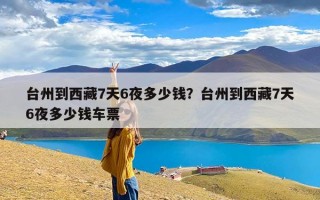 台州到西藏7天6夜多少钱？台州到西藏7天6夜多少钱车票