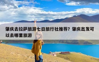肇庆去拉萨旅游七日旅行社推荐？肇庆出发可以去哪里旅游